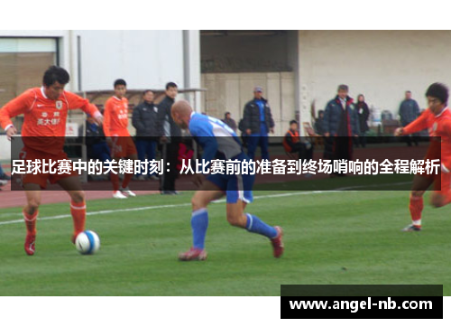 足球比赛中的关键时刻：从比赛前的准备到终场哨响的全程解析